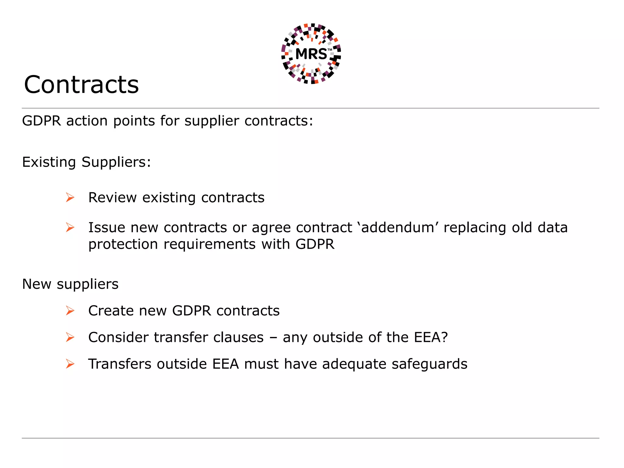 Contracts
GDPR action points for supplier contracts:
Existing Suppliers:
 Review existing contracts
 Issue new contracts or agree contract ‘addendum’ replacing old data
protection requirements with GDPR
New suppliers
 Create new GDPR contracts
 Consider transfer clauses – any outside of the EEA?
 Transfers outside EEA must have adequate safeguards
 