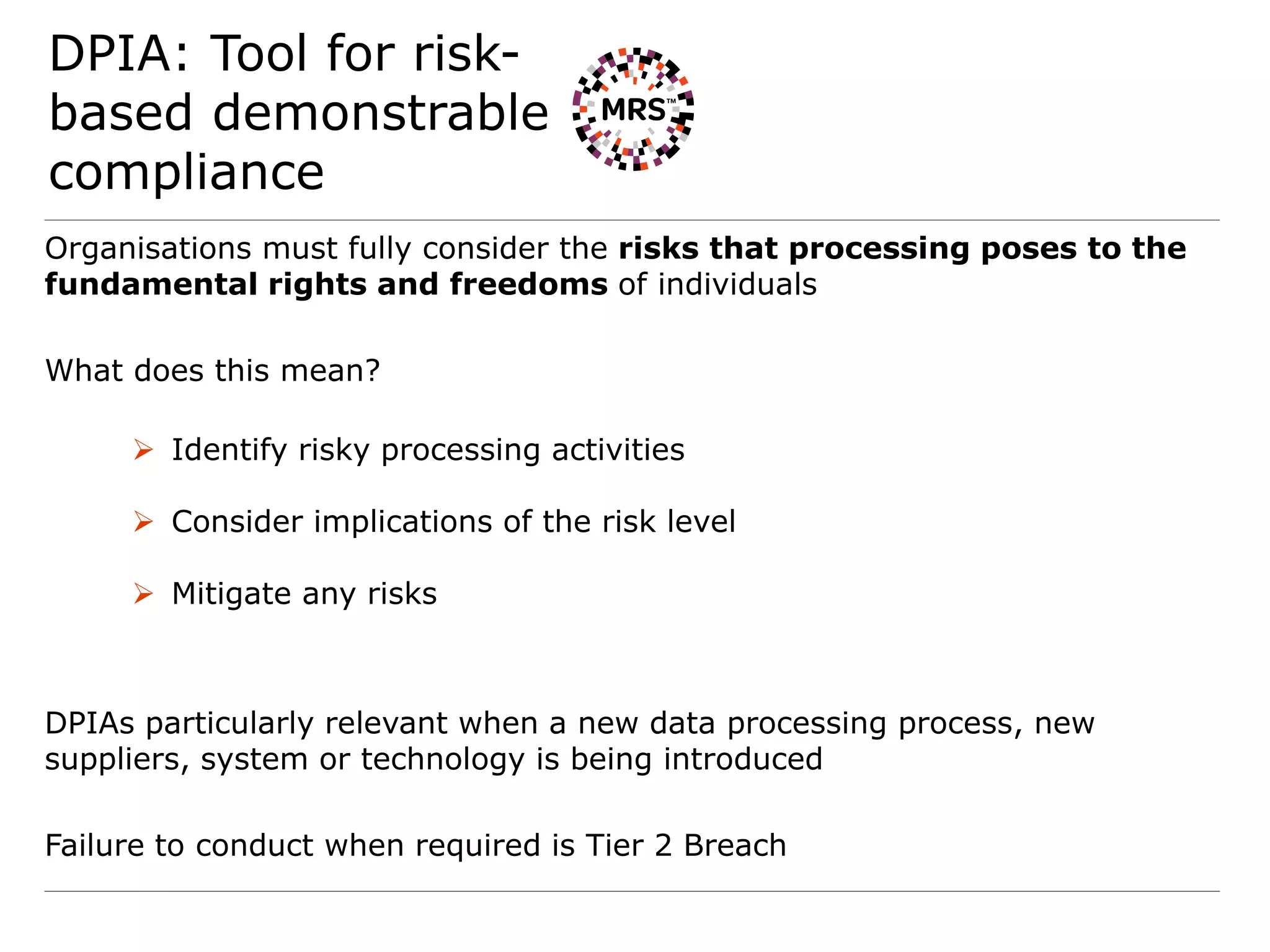 DPIA: Tool for risk-
based demonstrable
compliance
Organisations must fully consider the risks that processing poses to the
fundamental rights and freedoms of individuals
What does this mean?
 Identify risky processing activities
 Consider implications of the risk level
 Mitigate any risks
DPIAs particularly relevant when a new data processing process, new
suppliers, system or technology is being introduced
Failure to conduct when required is Tier 2 Breach
 