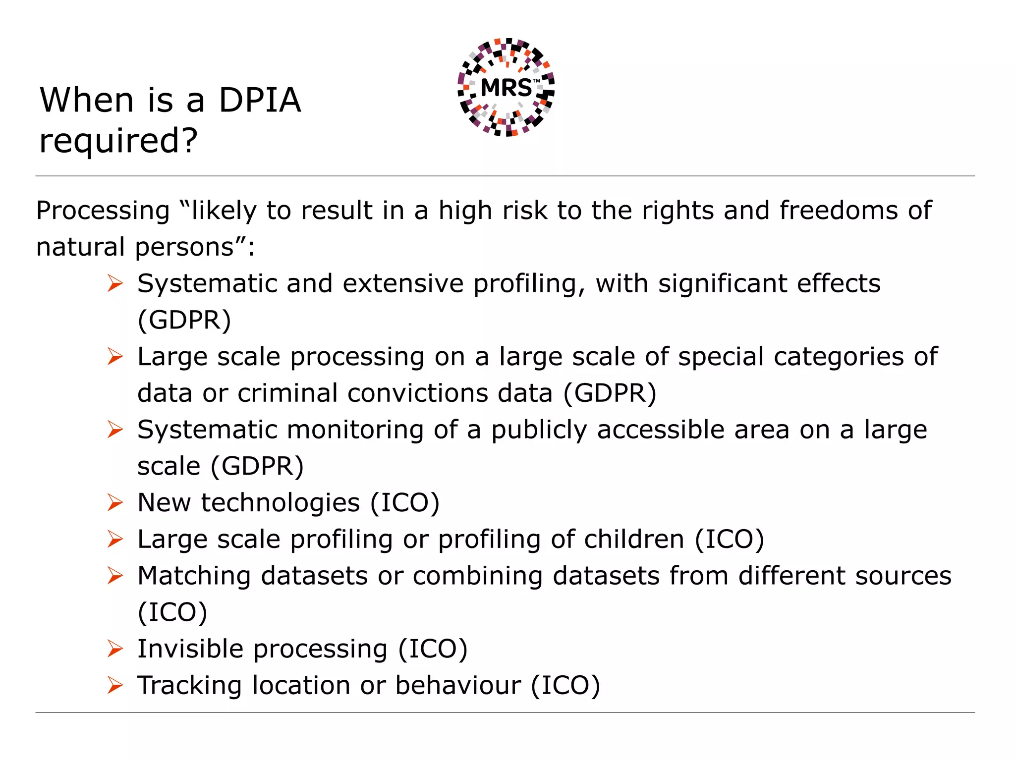 When is a DPIA
required?
Processing “likely to result in a high risk to the rights and freedoms of
natural persons”:
 Systematic and extensive profiling, with significant effects
(GDPR)
 Large scale processing on a large scale of special categories of
data or criminal convictions data (GDPR)
 Systematic monitoring of a publicly accessible area on a large
scale (GDPR)
 New technologies (ICO)
 Large scale profiling or profiling of children (ICO)
 Matching datasets or combining datasets from different sources
(ICO)
 Invisible processing (ICO)
 Tracking location or behaviour (ICO)
 