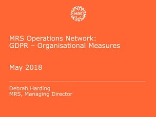 MRS Operations Network:
GDPR – Organisational Measures
May 2018
Debrah Harding
MRS, Managing Director
 