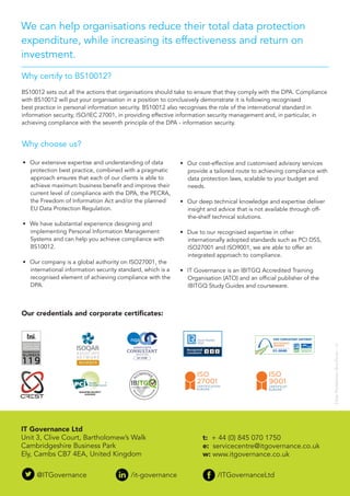 We can help organisations reduce their total data protection
expenditure, while increasing its effectiveness and return on
investment.
•	 Our extensive expertise and understanding of data
protection best practice, combined with a pragmatic
approach ensures that each of our clients is able to
achieve maximum business benefit and improve their
current level of compliance with the DPA, the PECRA,
the Freedom of Information Act and/or the planned
EU Data Protection Regulation.
•	 We have substantial experience designing and
implementing Personal Information Management
Systems and can help you achieve compliance with
BS10012.
•	 Our company is a global authority on ISO27001, the
international information security standard, which is a
recognised element of achieving compliance with the
DPA.
Why choose us?
DataProtectionBrochure-v1
•	 Our cost-effective and customised advisory services
provide a tailored route to achieving compliance with
data protection laws, scalable to your budget and
needs.
•	 Our deep technical knowledge and expertise deliver
insight and advice that is not available through off-
the-shelf technical solutions.
•	 Due to our recognised expertise in other
internationally adopted standards such as PCI DSS,
ISO27001 and ISO9001, we are able to offer an
integrated approach to compliance.
•	 IT Governance is an IBITGQ Accredited Training
Organisation (ATO) and an official publisher of the
IBITGQ Study Guides and courseware.
Why certify to BS10012?
BS10012 sets out all the actions that organisations should take to ensure that they comply with the DPA. Compliance
with BS10012 will put your organisation in a position to conclusively demonstrate it is following recognised
best practice in personal information security. BS10012 also recognises the role of the international standard in
information security, ISO/IEC 27001, in providing effective information security management and, in particular, in
achieving compliance with the seventh principle of the DPA - information security.
IT Governance Ltd
Unit 3, Clive Court, Bartholomew’s Walk
Cambridgeshire Business Park
Ely, Cambs CB7 4EA, United Kingdom
t: + 44 (0) 845 070 1750
e: servicecentre@itgovernance.co.uk
w: www.itgovernance.co.uk
@ITGovernance		 /it-governance		 /ITGovernanceLtd
Our credentials and corporate certificates:
ISO
27001
TM
CERTIFICATION
EUROPE
ISO
9001
TM
CERTIFICATION
EUROPE
 