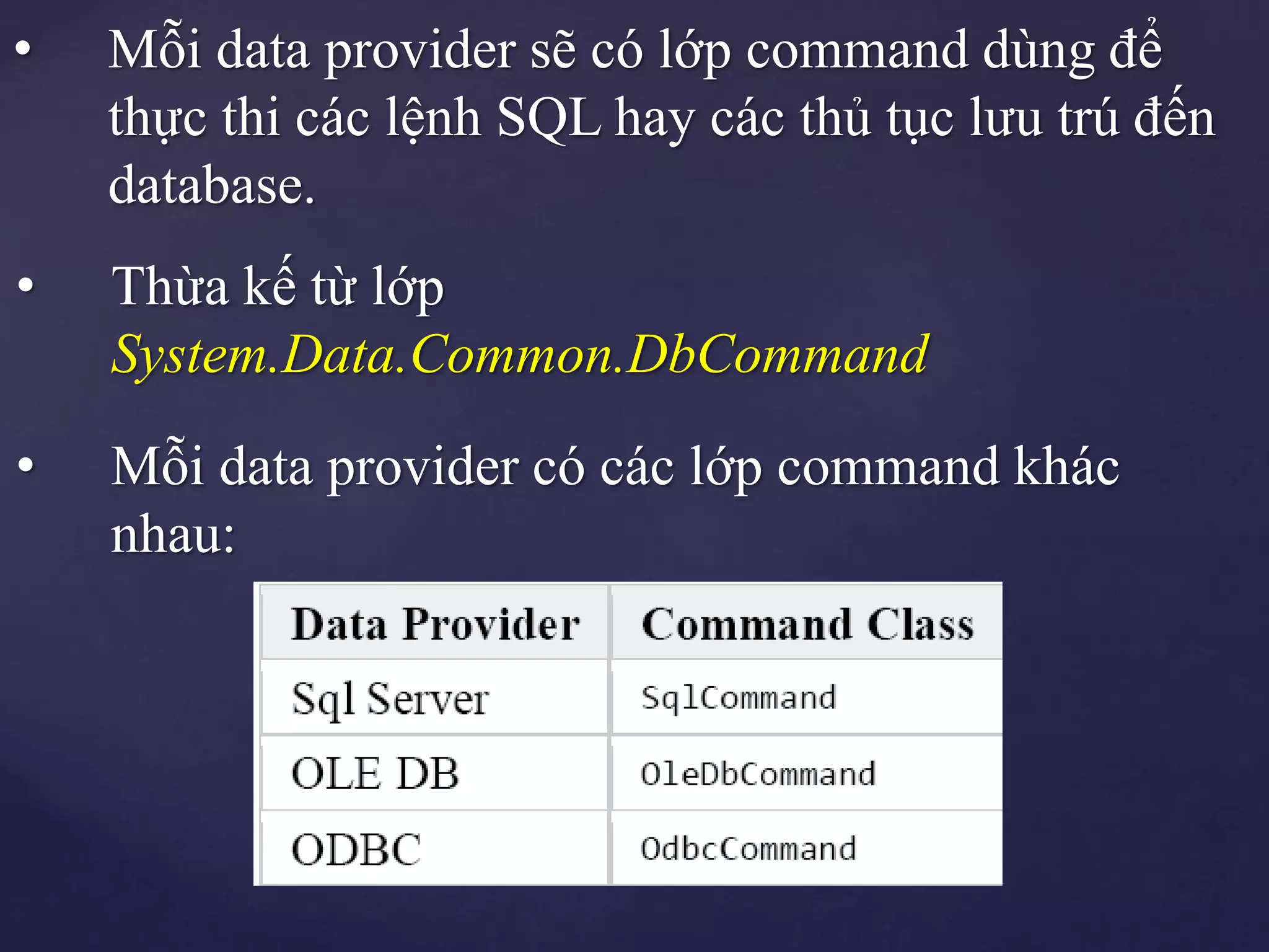 • Mỗi data provider sẽ có lớp command dùng để
thực thi các lệnh SQL hay các thủ tục lưu trú đến
database.
• Thừa kế từ lớp
System.Data.Common.DbCommand
• Mỗi data provider có các lớp command khác
nhau:
 