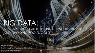 BIG DATA:
A PROSPECTING GUIDE TO FINDING WHERE THE VALUE LIES
AND AVOIDING FOOL’S GOLD
Mark Brown
Data and Technology Director
Starcom MediaVest
 
