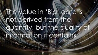 The value in ‘Big’ data is
not derived from the
quantity, but the quality of
information it contains.
 