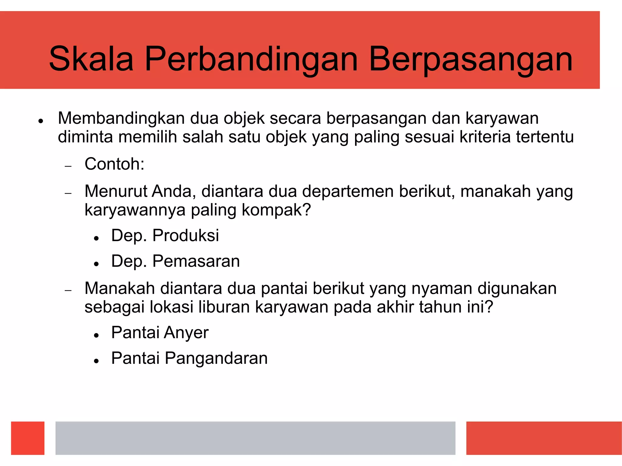 Skala Perbandingan Berpasangan
 Membandingkan dua objek secara berpasangan dan karyawan
diminta memilih salah satu objek yang paling sesuai kriteria tertentu
 Contoh:
 Menurut Anda, diantara dua departemen berikut, manakah yang
karyawannya paling kompak?
 Dep. Produksi
 Dep. Pemasaran
 Manakah diantara dua pantai berikut yang nyaman digunakan
sebagai lokasi liburan karyawan pada akhir tahun ini?
 Pantai Anyer
 Pantai Pangandaran
 