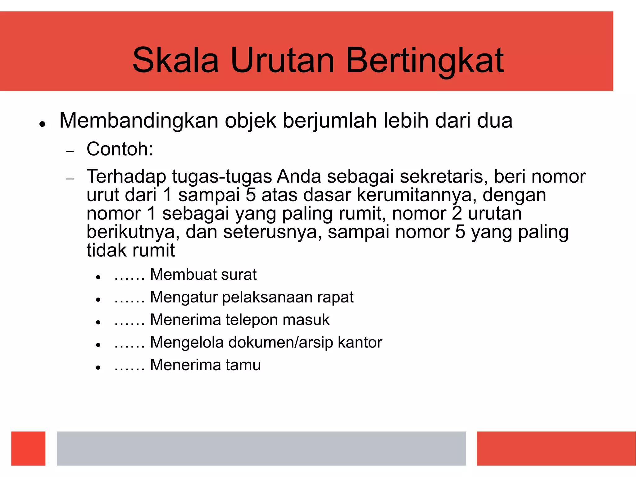Skala Urutan Bertingkat
 Membandingkan objek berjumlah lebih dari dua
 Contoh:
 Terhadap tugas-tugas Anda sebagai sekretaris, beri nomor
urut dari 1 sampai 5 atas dasar kerumitannya, dengan
nomor 1 sebagai yang paling rumit, nomor 2 urutan
berikutnya, dan seterusnya, sampai nomor 5 yang paling
tidak rumit
 …… Membuat surat
 …… Mengatur pelaksanaan rapat
 …… Menerima telepon masuk
 …… Mengelola dokumen/arsip kantor
 …… Menerima tamu
 