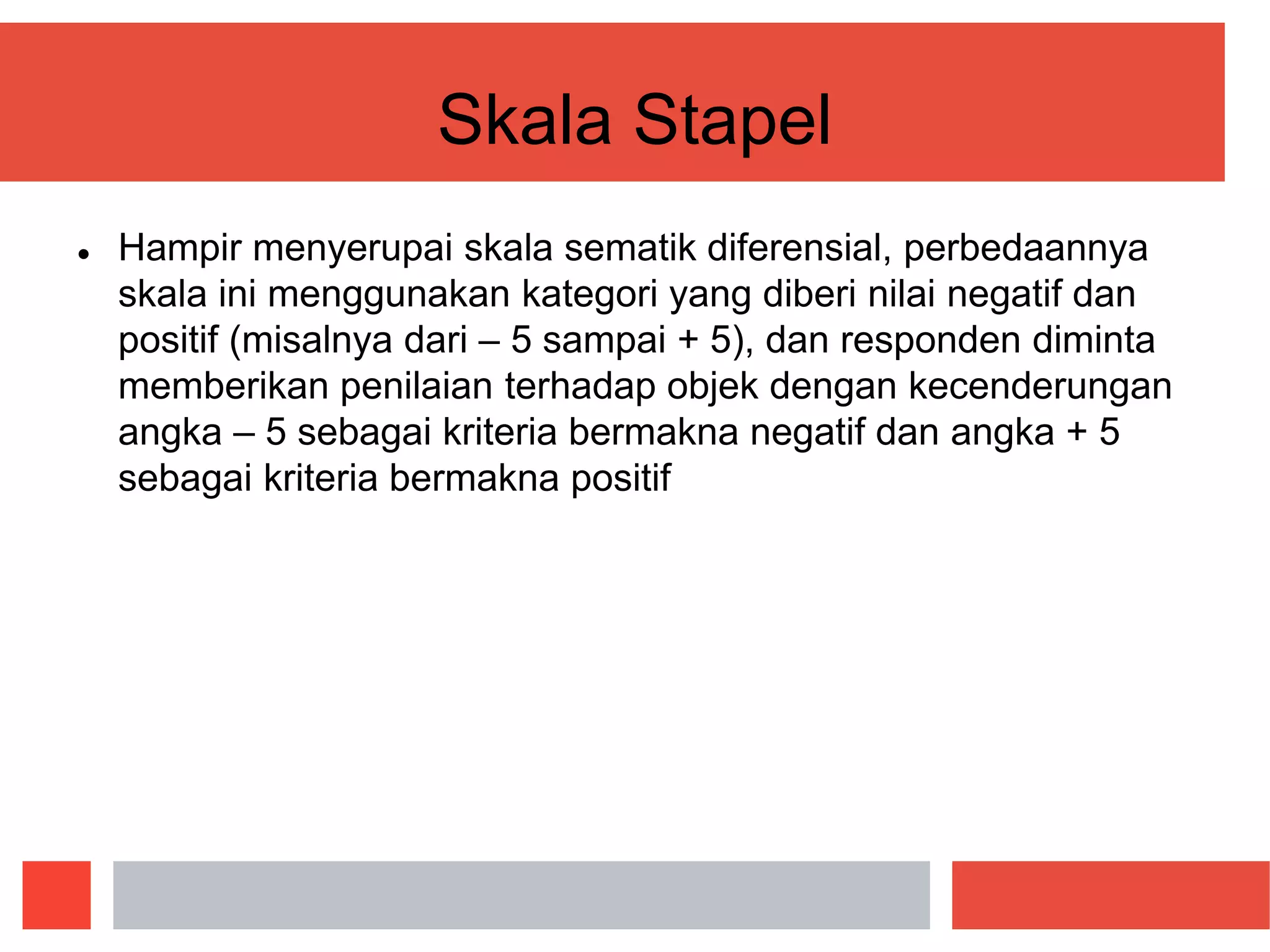 Skala Stapel
 Hampir menyerupai skala sematik diferensial, perbedaannya
skala ini menggunakan kategori yang diberi nilai negatif dan
positif (misalnya dari – 5 sampai + 5), dan responden diminta
memberikan penilaian terhadap objek dengan kecenderungan
angka – 5 sebagai kriteria bermakna negatif dan angka + 5
sebagai kriteria bermakna positif
 