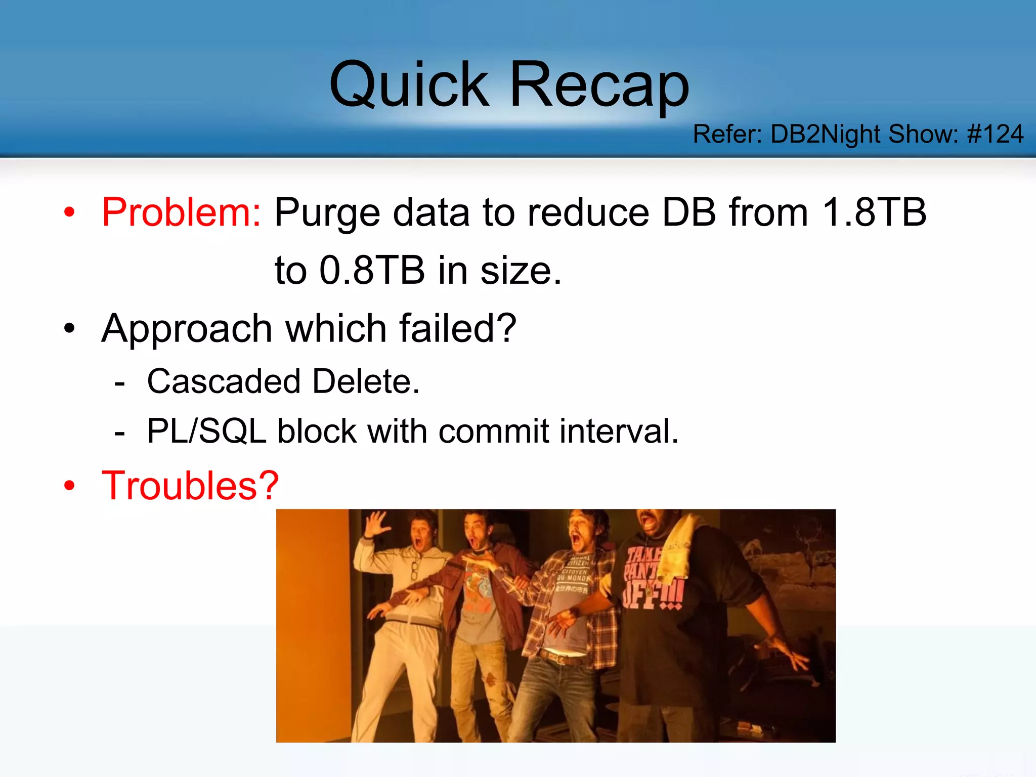 Quick Recap
• Problem: Purge data to reduce DB from 1.8TB
to 0.8TB in size.
• Approach which failed?
- Cascaded Delete.
- PL/SQL block with commit interval.
• Troubles?
Refer: DB2Night Show: #124
 
