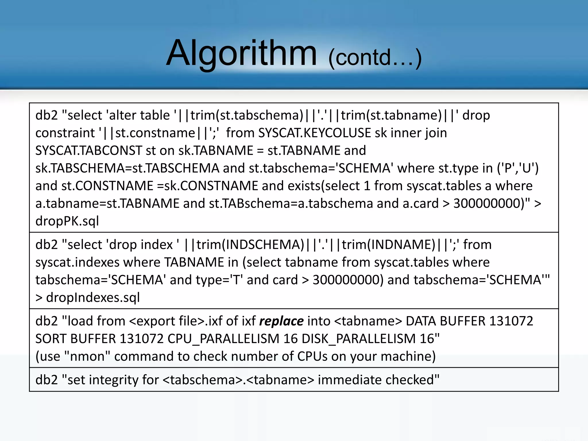Algorithm (contd…)
db2 "select 'alter table '||trim(st.tabschema)||'.'||trim(st.tabname)||' drop
constraint '||st.constname||';' from SYSCAT.KEYCOLUSE sk inner join
SYSCAT.TABCONST st on sk.TABNAME = st.TABNAME and
sk.TABSCHEMA=st.TABSCHEMA and st.tabschema='SCHEMA' where st.type in ('P','U')
and st.CONSTNAME =sk.CONSTNAME and exists(select 1 from syscat.tables a where
a.tabname=st.TABNAME and st.TABschema=a.tabschema and a.card > 300000000)" >
dropPK.sql
db2 "select 'drop index ' ||trim(INDSCHEMA)||'.'||trim(INDNAME)||';' from
syscat.indexes where TABNAME in (select tabname from syscat.tables where
tabschema='SCHEMA' and type='T' and card > 300000000) and tabschema='SCHEMA'"
> dropIndexes.sql
db2 "load from <export file>.ixf of ixf replace into <tabname> DATA BUFFER 131072
SORT BUFFER 131072 CPU_PARALLELISM 16 DISK_PARALLELISM 16"
(use "nmon" command to check number of CPUs on your machine)
db2 "set integrity for <tabschema>.<tabname> immediate checked"
 