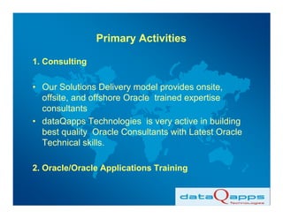 Primary Activities

1. Consulting

• Our Solutions Delivery model provides onsite,
  offsite, and offshore Oracle trained expertise
  consultants
• dataQapps Technologies is very active in building
  best quality Oracle Consultants with Latest Oracle
  Technical skills.

2. Oracle/Oracle Applications Training
 