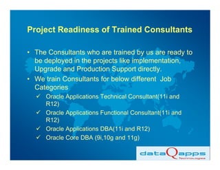 Project Readiness of Trained Consultants

• The Consultants who are trained by us are ready to
  be deployed in the projects like implementation,
  Upgrade and Production Support directly.
• We train Consultants for below different Job
  Categories
     Oracle Applications Technical Consultant(11i and
     R12)
     Oracle Applications Functional Consultant(11i and
     R12)
     Oracle Applications DBA(11i and R12)
     Oracle Core DBA (9i,10g and 11g)
 