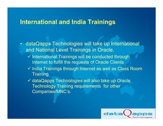 International and India Trainings


• dataQapps Technologies will take up International
  and National Level Trainings in Oracle.
     International Trainings will be conducted through
     Internet to fulfill the requests of Oracle Clients
     India Trainings through Internet as well as Class Room
     Training
     dataQapps Technologies will also take up Oracle
     Technology Training requirements for other
     Companies/MNC’s.
 