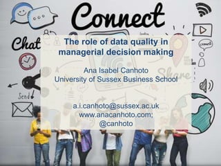 The role of data quality in
managerial decision making
Ana Isabel Canhoto
University of Sussex Business School
a.i.canhoto@sussex.ac.uk
www.anacanhoto.com;
@canhoto
 