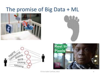The promise of Big Data + ML
© Ana Isabel Canhoto, 2023 3
FIG. 1 — The encoding of platform participation by social media.
Viewed in this light, social media establish online a drastically simplified version of
social interaction and communication. Essentially, on social media basic things or
entities such as users, comments, photos, posts are all classified as data objects and
every activity connecting two objects as action. For instance, Facebook defines sta-
tus updates, pictures, videos, etc. as objects because in this way objects can be con-
nected, or, as Facebook calls it, edged (Bucher 2012). Through this elementary syn-
tax, every action undertaken on Facebook generates an edge, that is, a link connect-
ing two objects. “Liking an object, tagging a photo, leaving a comment, these are all
edge generators.”3
Encoding activities such as sharing, tagging, liking, and so on
provide connections between two objects that can be further computed (see Figure
2). By processing the data resulting from the encoding of user interaction, the system
is able to extract potentially meaningful sets of information on user behavior. For
instance, in the case of Facebook, connections or edges are ranked under different
criteria, such as how recent they are (what Facebook calls time decay), or how close
the two end-users connected are (what Facebook calls affinity) (see Bucher 2012).
FIG. 2— The exemplified script of social interaction as encoding of data.
3
See for instance Taylor (2011) “Everything you need to know about Facebook’s EdgeRank” The
 
