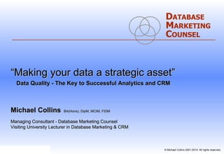 “ Making your data a strategic asset”   Data Quality - The Key to Successful Analytics and CRM   Michael Collins   BA(Hons), DipM, MCIM, FIDM Managing Consultant - Database Marketing Counsel Visiting University Lecturer in Database Marketing & CRM D ATABASE M ARKETING C OUNSEL 