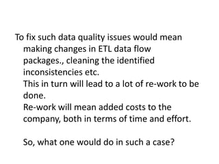 To fix such data quality issues would mean
making changes in ETL data flow
packages., cleaning the identified
inconsistencies etc.
This in turn will lead to a lot of re-work to be
done.
Re-work will mean added costs to the
company, both in terms of time and effort.
So, what one would do in such a case?
 
