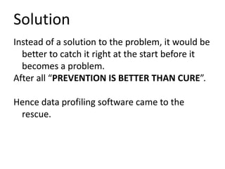 Solution
Instead of a solution to the problem, it would be
better to catch it right at the start before it
becomes a problem.
After all “PREVENTION IS BETTER THAN CURE”.
Hence data profiling software came to the
rescue.
 