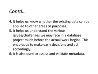 Contd…
4. It helps us know whether the existing data can be
applied to other areas or purposes.
5. It helps us understand the various
issues/challenges we may face in a database
project much before the actual work begins. This
enables us to make early decisions and act
accordingly.
6. It is also used to assess and validate metadata.
 