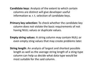 Candidate keys: Analysis of the extent to which certain
columns are distinct will give developer useful
information w. r. t. selection of candidate keys.
Primary key selection: To check whether the candidate key
column does not violate the basic requirements of not
having NULL values or duplicate values.
Empty string values: A string column may contain NULL or
even empty sting values that may create problems later.
String length: An analysis of largest and shortest possible
length as well as the average string length of a sting-type
column can help us decide what data type would be
most suitable for the said column.
 