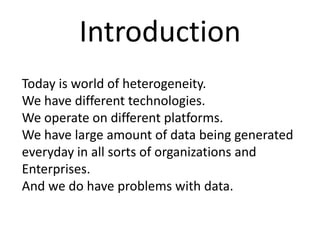 Introduction
Today is world of heterogeneity.
We have different technologies.
We operate on different platforms.
We have large amount of data being generated
everyday in all sorts of organizations and
Enterprises.
And we do have problems with data.
 