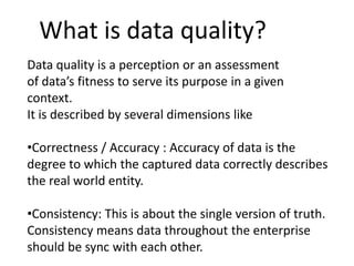What is data quality?
Data quality is a perception or an assessment
of data’s fitness to serve its purpose in a given
context.
It is described by several dimensions like
•Correctness / Accuracy : Accuracy of data is the
degree to which the captured data correctly describes
the real world entity.
•Consistency: This is about the single version of truth.
Consistency means data throughout the enterprise
should be sync with each other.
 