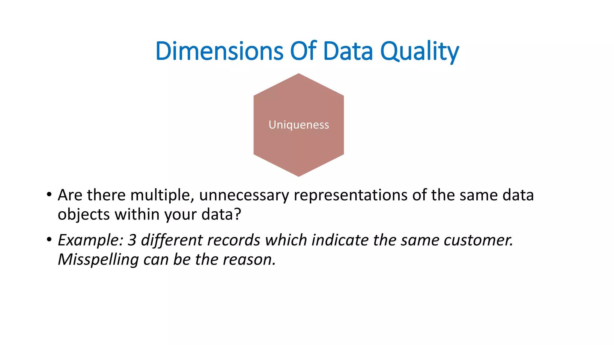 Dimensions Of Data Quality
• Are there multiple, unnecessary representations of the same data
objects within your data?
• Example: 3 different records which indicate the same customer.
Misspelling can be the reason.
CurrencyUniqueness
 
