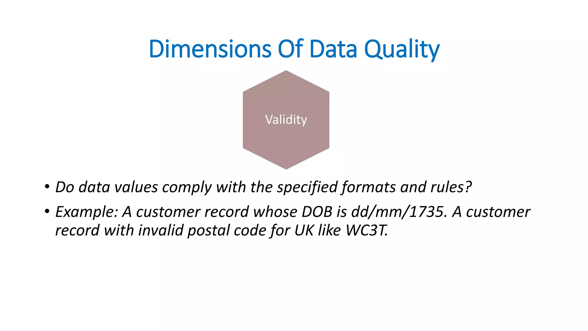 Dimensions Of Data Quality
• Do data values comply with the specified formats and rules?
• Example: A customer record whose DOB is dd/mm/1735. A customer
record with invalid postal code for UK like WC3T.
CurrencyValidity
 
