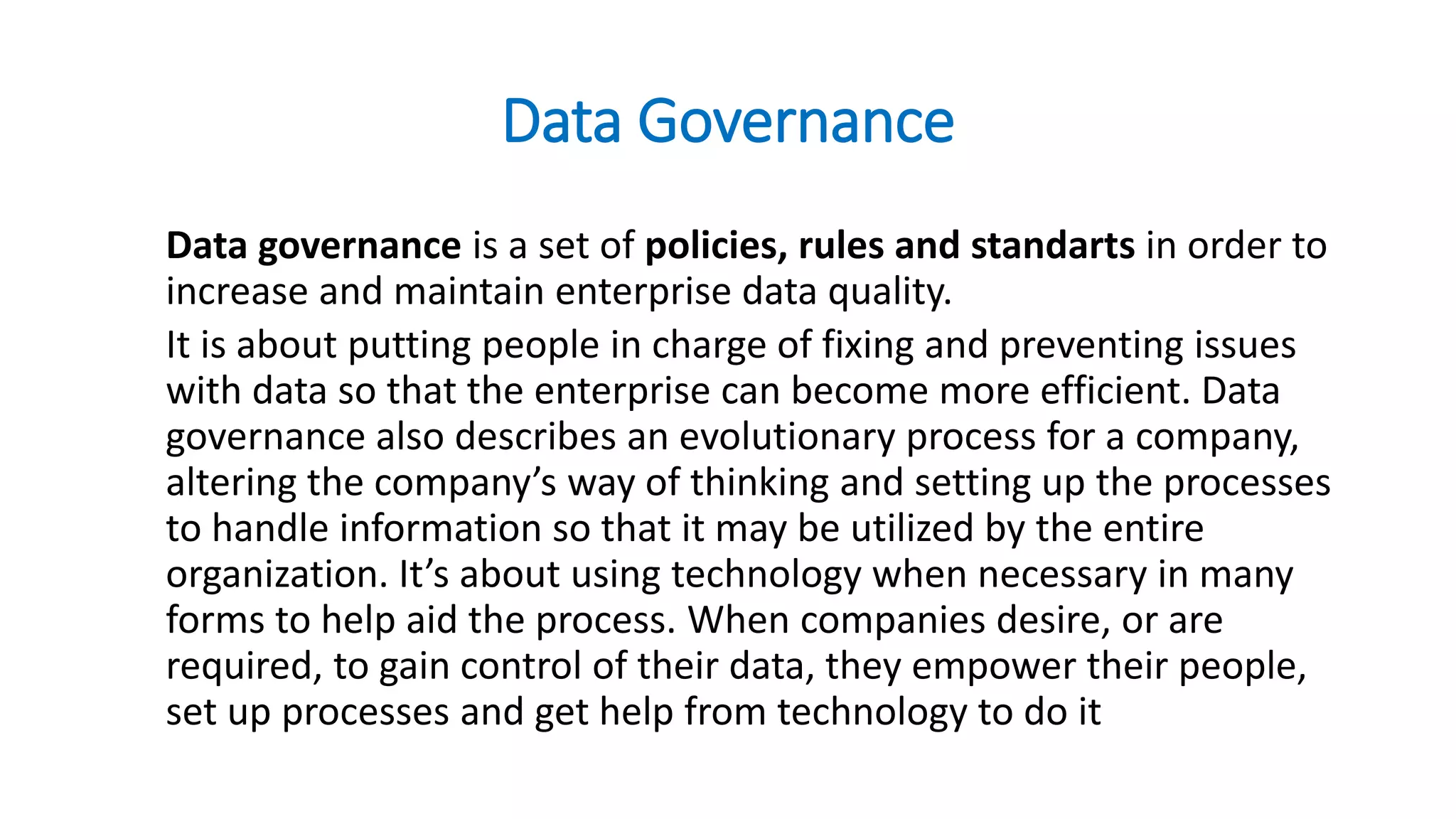 Data Governance
Data governance is a set of policies, rules and standarts in order to
increase and maintain enterprise data quality.
It is about putting people in charge of fixing and preventing issues
with data so that the enterprise can become more efficient. Data
governance also describes an evolutionary process for a company,
altering the company’s way of thinking and setting up the processes
to handle information so that it may be utilized by the entire
organization. It’s about using technology when necessary in many
forms to help aid the process. When companies desire, or are
required, to gain control of their data, they empower their people,
set up processes and get help from technology to do it
 