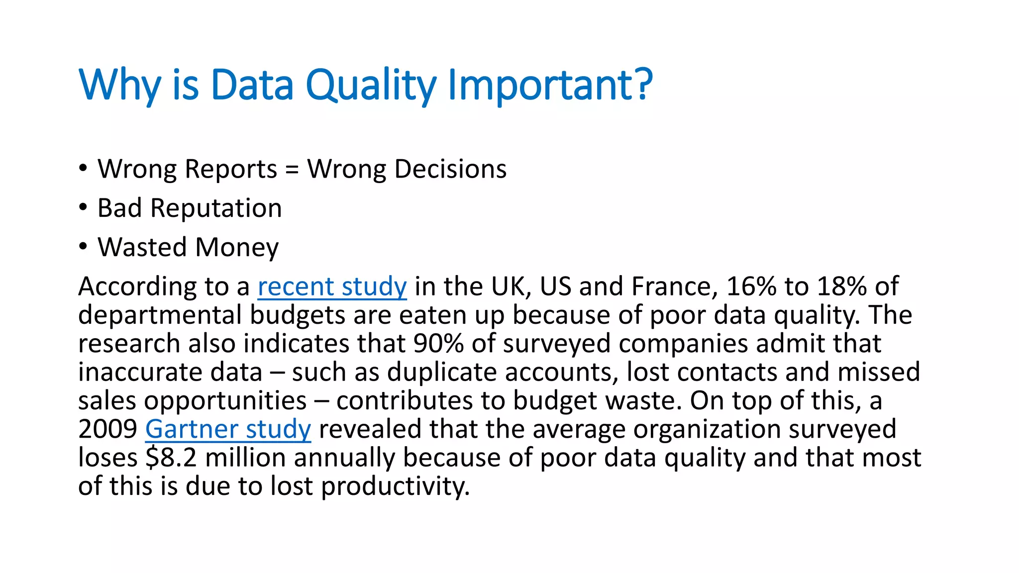 Why is Data Quality Important?
• Wrong Reports = Wrong Decisions
• Bad Reputation
• Wasted Money
According to a recent study in the UK, US and France, 16% to 18% of
departmental budgets are eaten up because of poor data quality. The
research also indicates that 90% of surveyed companies admit that
inaccurate data – such as duplicate accounts, lost contacts and missed
sales opportunities – contributes to budget waste. On top of this, a
2009 Gartner study revealed that the average organization surveyed
loses $8.2 million annually because of poor data quality and that most
of this is due to lost productivity.
 