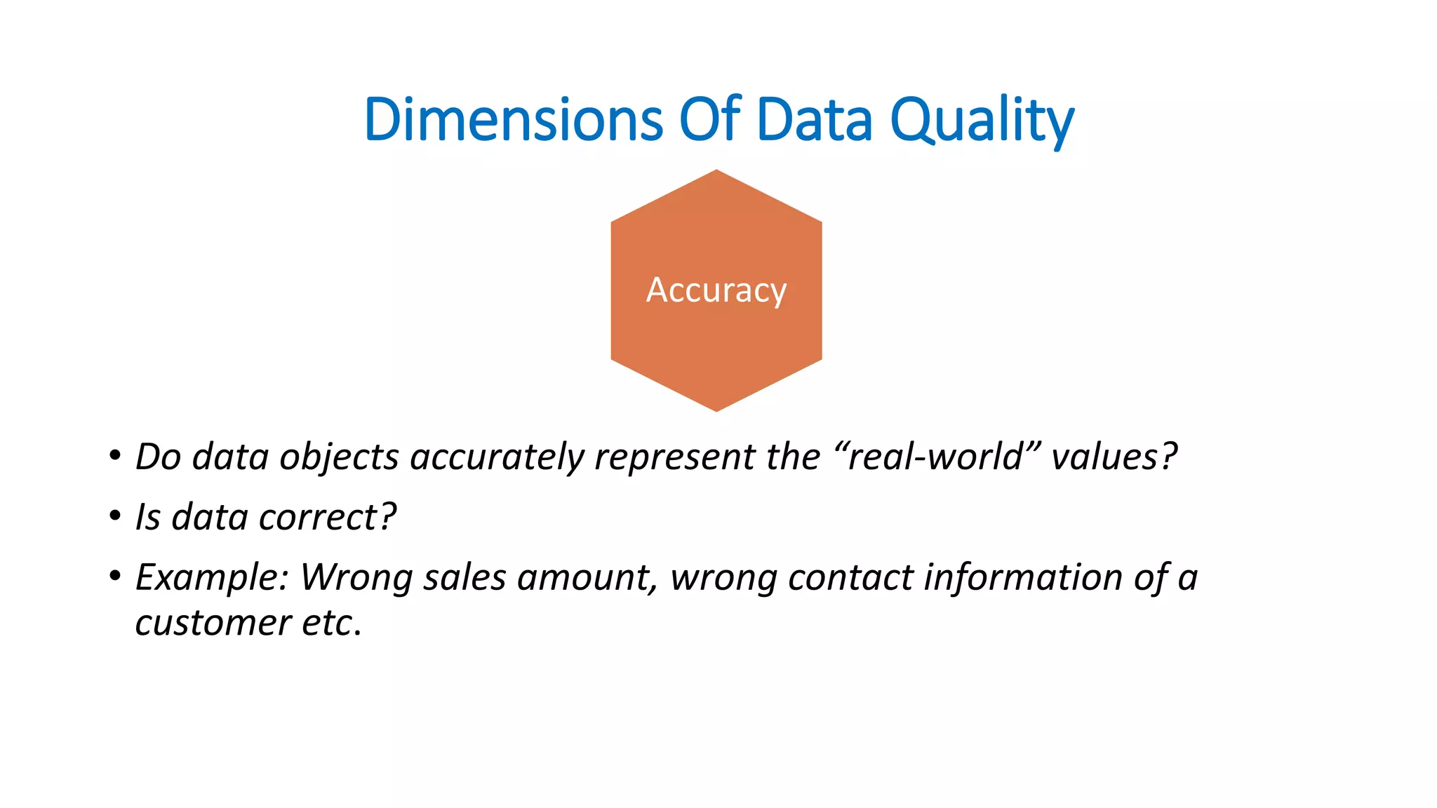 Dimensions Of Data Quality
• Do data objects accurately represent the “real-world” values?
• Is data correct?
• Example: Wrong sales amount, wrong contact information of a
customer etc.
Accuracy
 