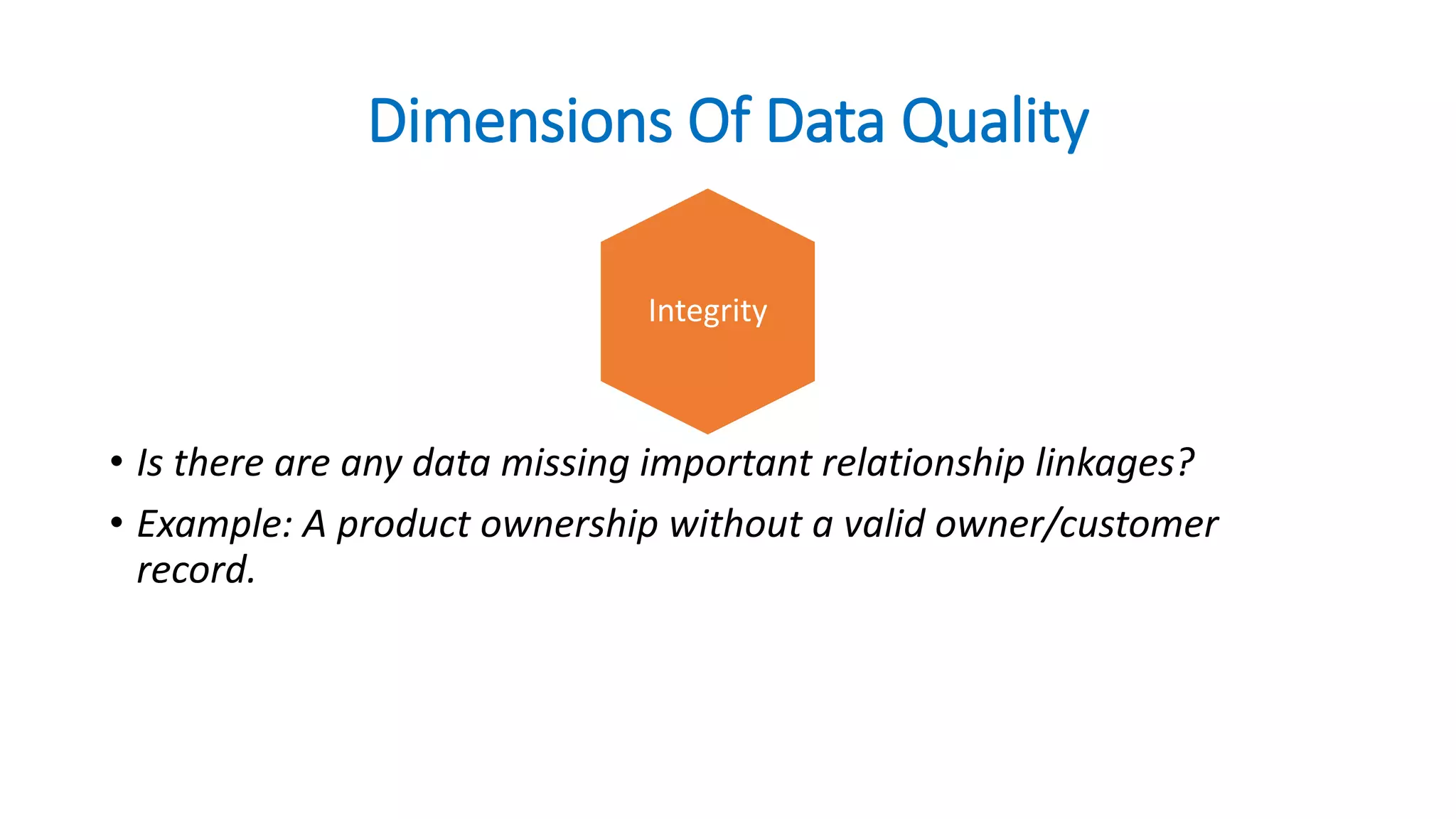 Dimensions Of Data Quality
• Is there are any data missing important relationship linkages?
• Example: A product ownership without a valid owner/customer
record.
Integrity
 