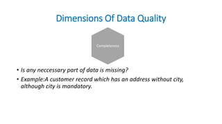 Dimensions Of Data Quality
• Is any neccessary part of data is missing?
• Example:A customer record which has an address without city,
although city is mandatory.
Completeness
 