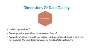 Dimensions Of Data Quality
• Is data up-to-date?
• Do we provide real-time data to our clients?
• Example: Customers with old address information. A bank which can
not provide the real-time amount of funds of its customers.
Currency
 