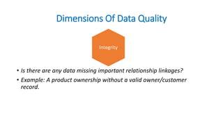 Dimensions Of Data Quality
• Is there are any data missing important relationship linkages?
• Example: A product ownership without a valid owner/customer
record.
Integrity
 