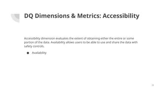 DQ Dimensions & Metrics: Accessibility
Accessibility dimension evaluates the extent of obtaining either the entire or some
portion of the data. Availability allows users to be able to use and share the data with
safety controls.
● Availability
11
 