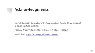 Acknowledgments
Special thanks to the authors of A Survey on Data Quality Dimensions and
Tools for Machine Learning.
Citation: Zhou, Y., Tu, F., Sha, K., Ding, J., & Chen, H. (2024)
Available at https://arxiv.org/pdf/2406.19614v1
24
 