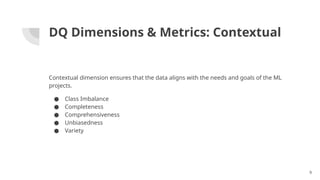 DQ Dimensions & Metrics: Contextual
Contextual dimension ensures that the data aligns with the needs and goals of the ML
projects.
● Class Imbalance
● Completeness
● Comprehensiveness
● Unbiasedness
● Variety
9
 