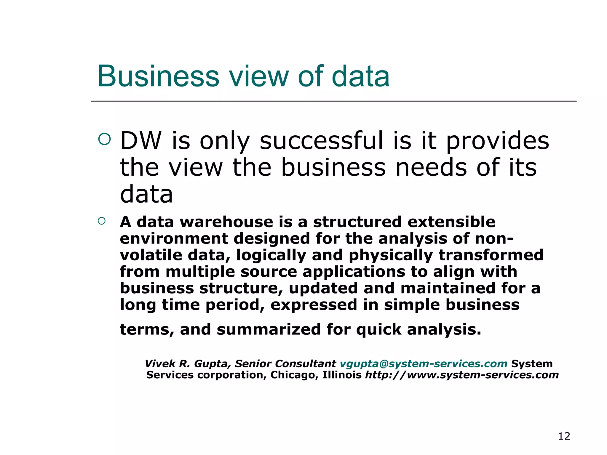 Business view of data DW is only successful is it provides the view the business needs of its data A data warehouse is a structured extensible environment designed for the analysis of non-volatile data, logically and physically transformed from multiple source applications to align with business structure, updated and maintained for a long time period, expressed in simple business terms, and summarized for quick analysis.  Vivek R. Gupta, Senior Consultant  [email_address]   System Services corporation, Chicago, Illinois  http://www.system-services.com 