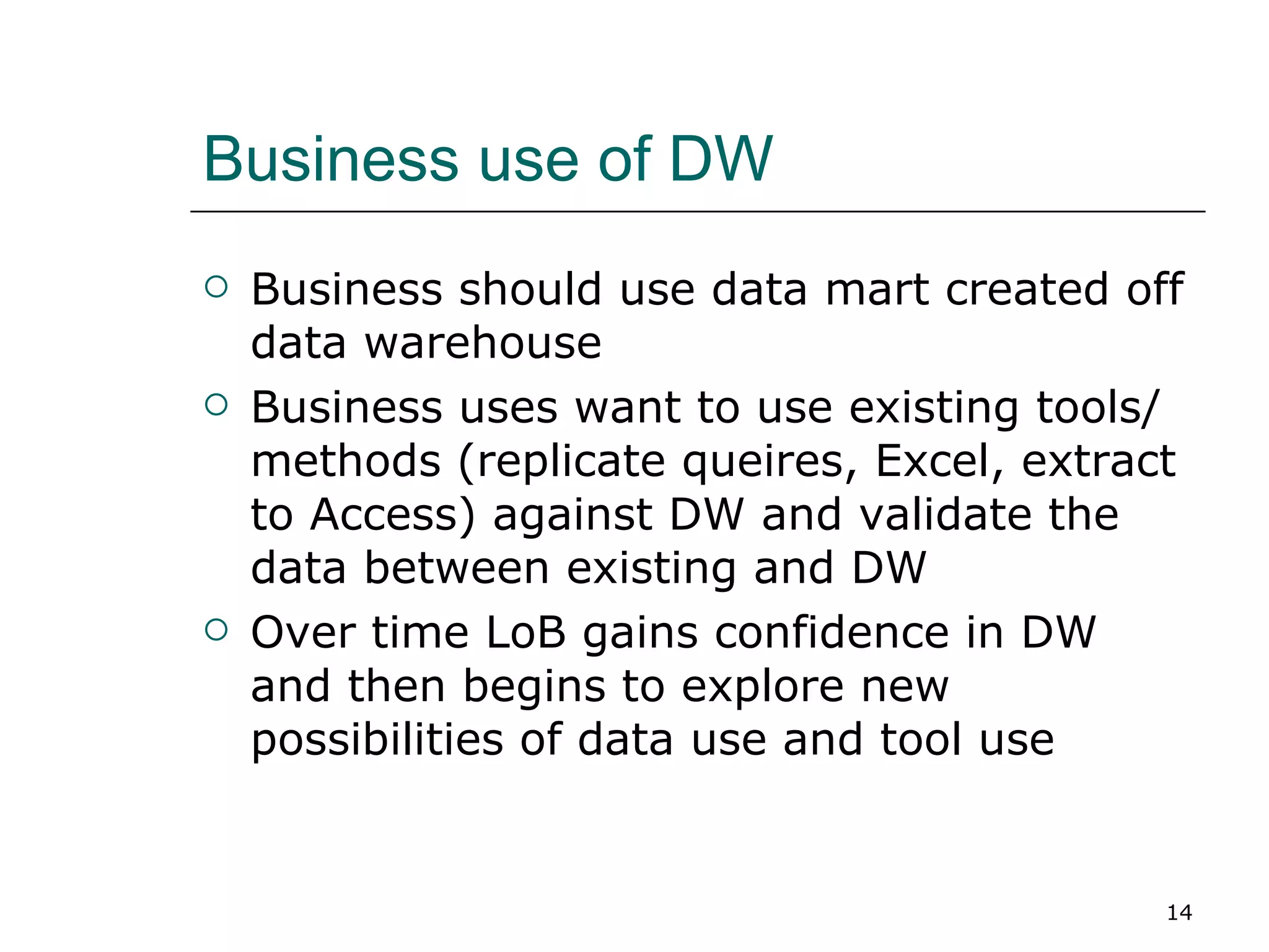 Business use of DW Business should use data mart created off data warehouse Business uses want to use existing tools/methods (replicate queires, Excel, extract to Access) against DW and validate the data between existing and DW Over time LoB gains confidence in DW and then begins to explore new possibilities of data use and tool use 