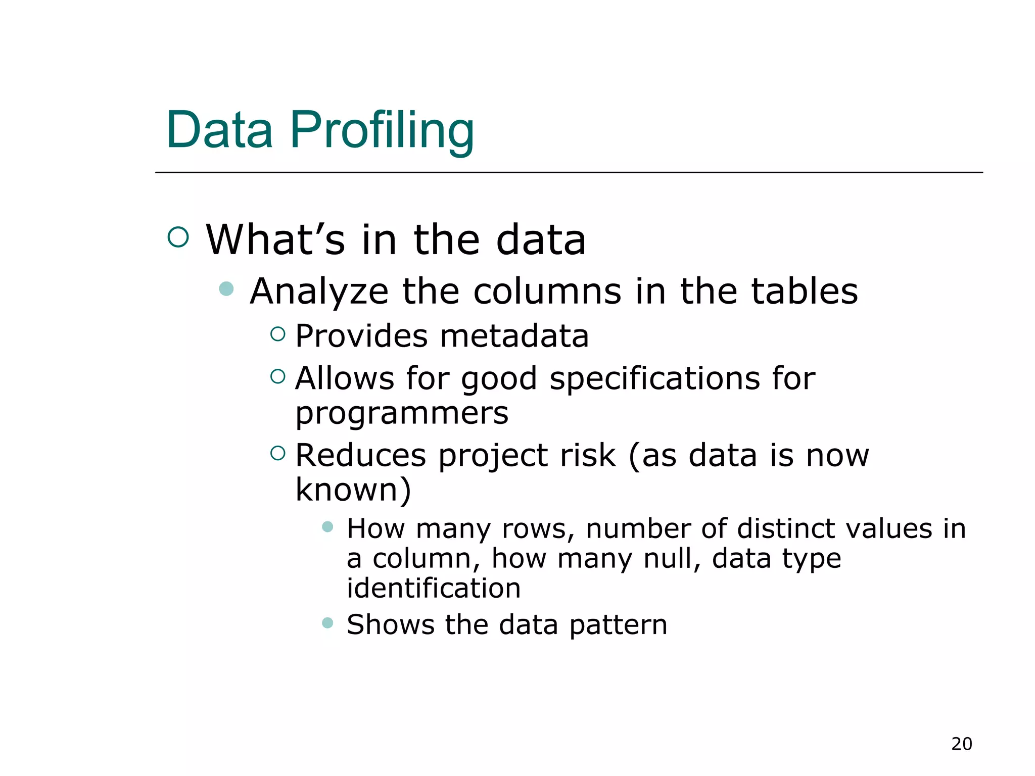 Data Profiling What’s in the data Analyze the columns in the tables Provides metadata Allows for good specifications for programmers Reduces project risk (as data is now known) How many rows, number of distinct values in a column, how many null, data type identification Shows the data pattern 