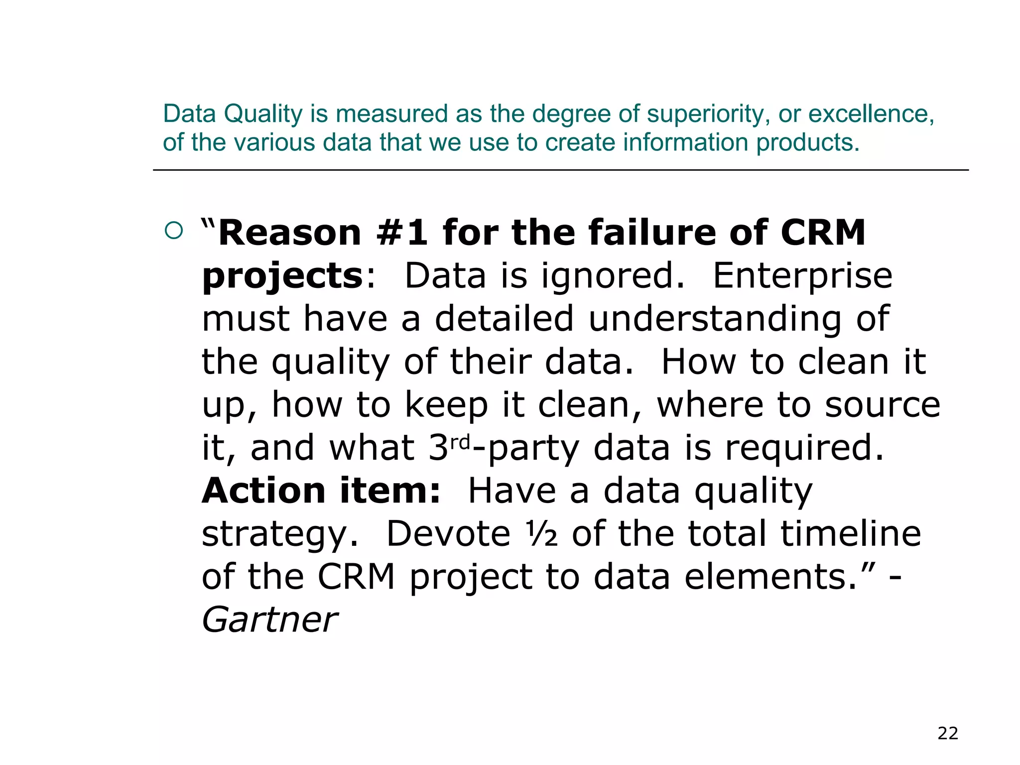 Data Quality is measured as the degree of superiority, or excellence, of the various data that we use to create information products. “ Reason #1 for the failure of CRM projects :  Data is ignored.  Enterprise must have a detailed understanding of the quality of their data.  How to clean it up, how to keep it clean, where to source it, and what 3 rd -party data is required.  Action item:   Have a data quality strategy.  Devote ½ of the total timeline of the CRM project to data elements.” -  Gartner 