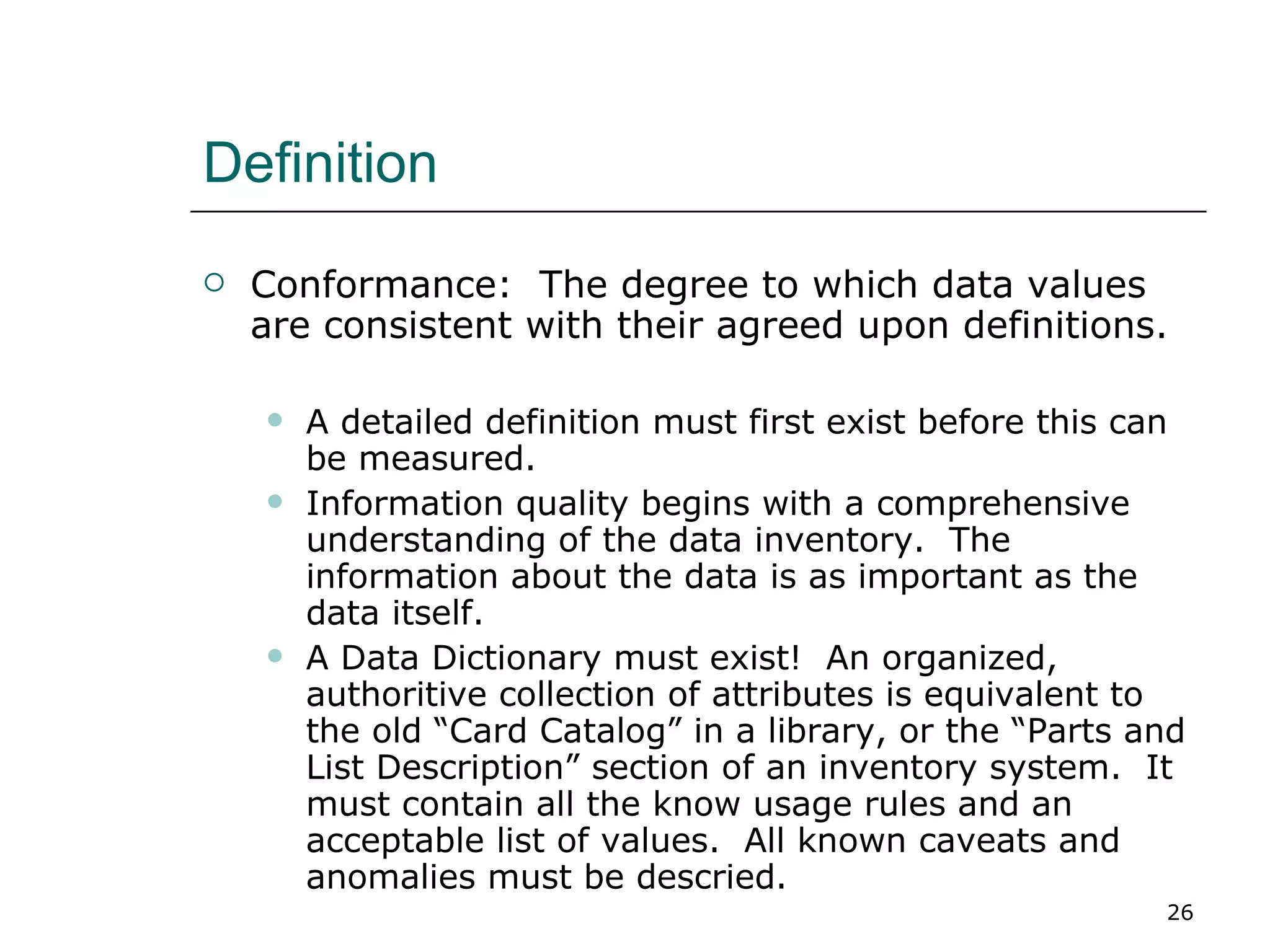 Definition Conformance:  The degree to which data values are consistent with their agreed upon definitions. A detailed definition must first exist before this can be measured.  Information quality begins with a comprehensive understanding of the data inventory.  The information about the data is as important as the data itself. A Data Dictionary must exist!  An organized, authoritive collection of attributes is equivalent to the old “Card Catalog” in a library, or the “Parts and List Description” section of an inventory system.  It must contain all the know usage rules and an acceptable list of values.  All known caveats and anomalies must be descried. 