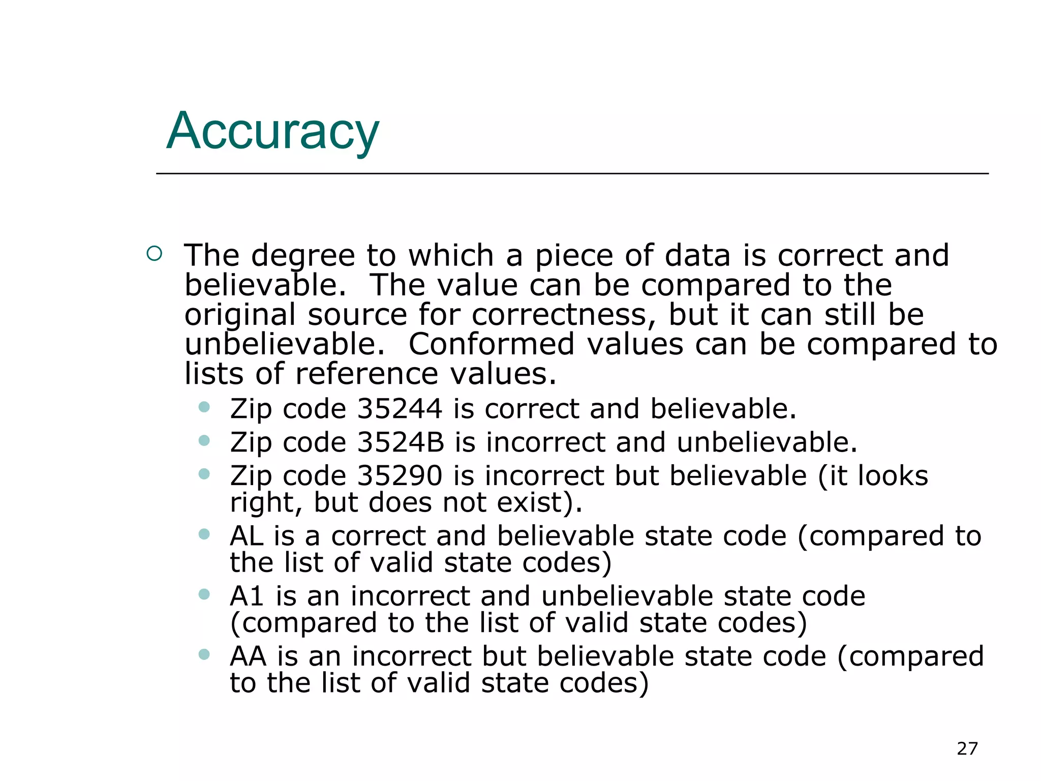 Accuracy The degree to which a piece of data is correct and believable.  The value can be compared to the original source for correctness, but it can still be unbelievable.  Conformed values can be compared to lists of reference values. Zip code 35244 is correct and believable. Zip code 3524B is incorrect and unbelievable. Zip code 35290 is incorrect but believable (it looks right, but does not exist). AL is a correct and believable state code (compared to the list of valid state codes) A1 is an incorrect and unbelievable state code (compared to the list of valid state codes) AA is an incorrect but believable state code (compared to the list of valid state codes) 