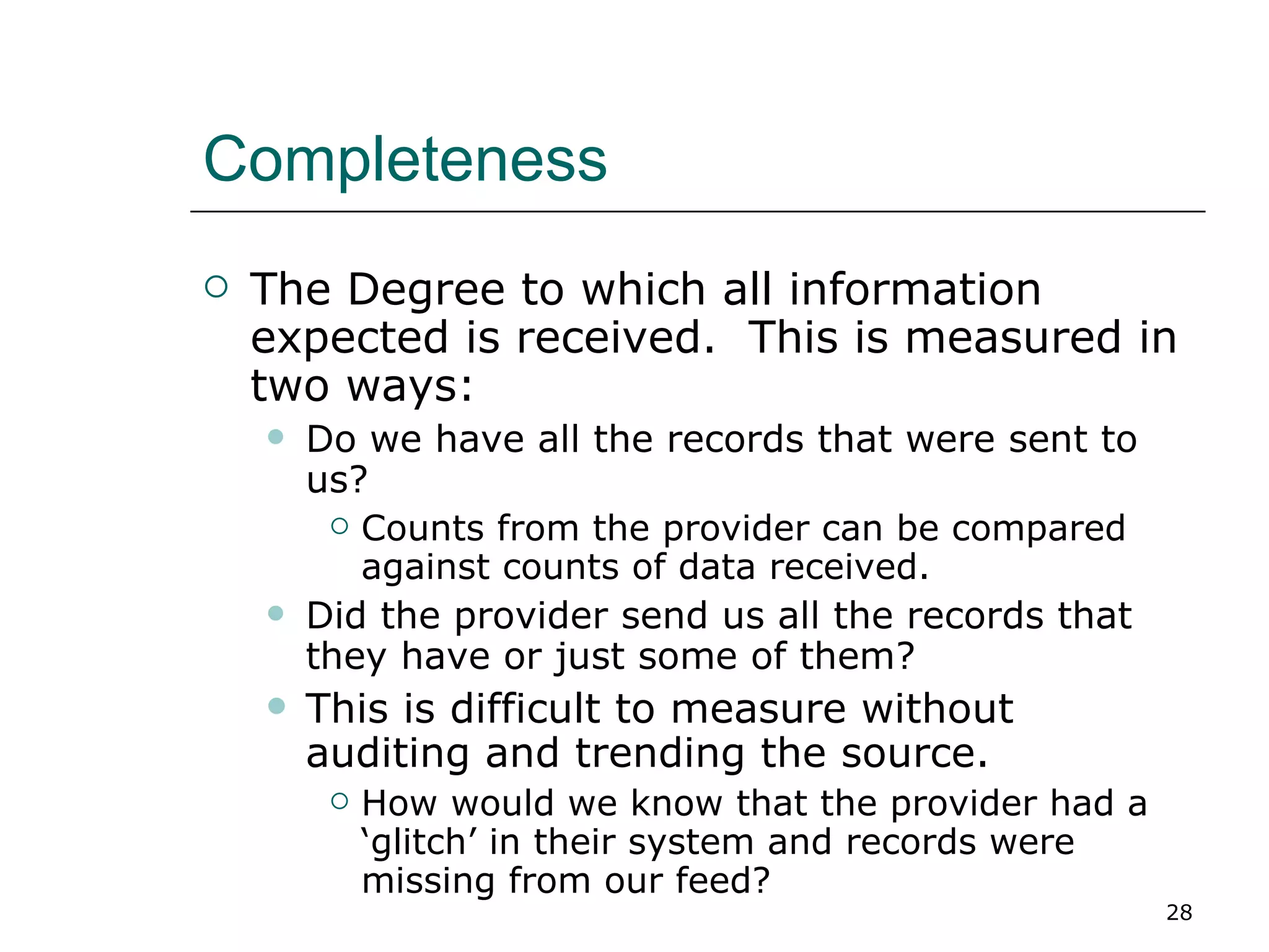 Completeness The Degree to which all information expected is received.  This is measured in two ways: Do we have all the records that were sent to us? Counts from the provider can be compared against counts of data received. Did the provider send us all the records that they have or just some of them? This is difficult to measure without auditing and trending the source. How would we know that the provider had a ‘glitch’ in their system and records were missing from our feed? 