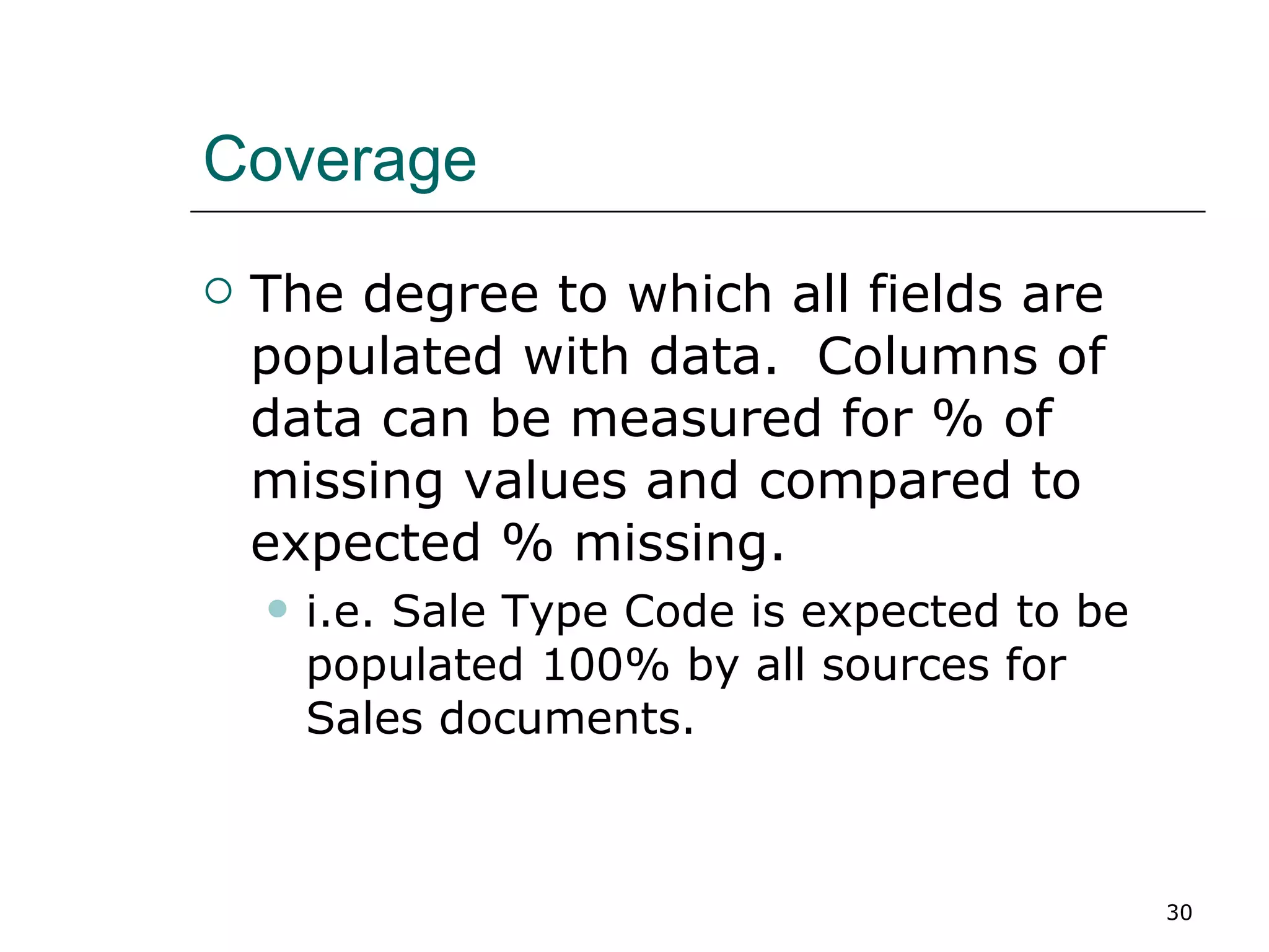 Coverage The degree to which all fields are populated with data.  Columns of data can be measured for % of missing values and compared to expected % missing. i.e. Sale Type Code is expected to be populated 100% by all sources for Sales documents. 