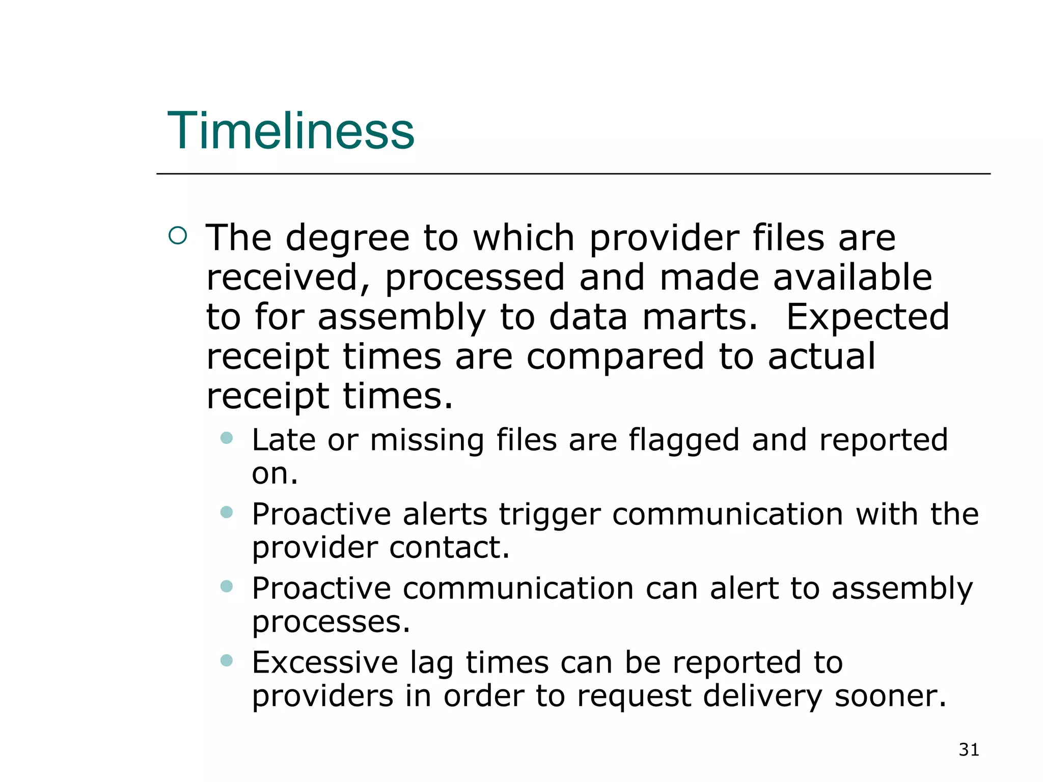 Timeliness The degree to which provider files are received, processed and made available to for assembly to data marts.  Expected receipt times are compared to actual receipt times. Late or missing files are flagged and reported on. Proactive alerts trigger communication with the provider contact. Proactive communication can alert to assembly processes. Excessive lag times can be reported to providers in order to request delivery sooner. 