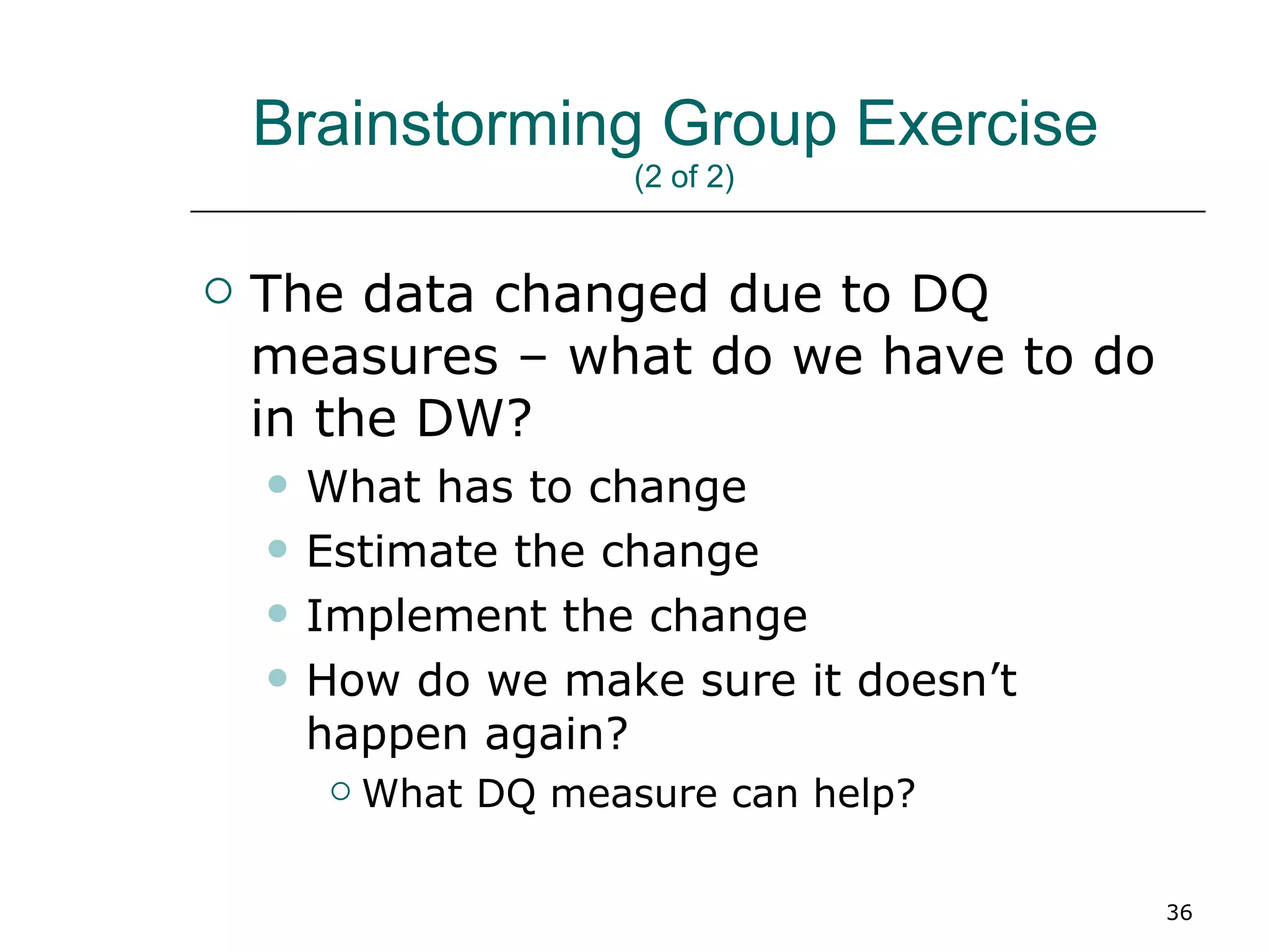 Brainstorming Group Exercise  (2 of 2)  The data changed due to DQ measures – what do we have to do in the DW? What has to change Estimate the change Implement the change How do we make sure it doesn’t happen again? What DQ measure can help? 