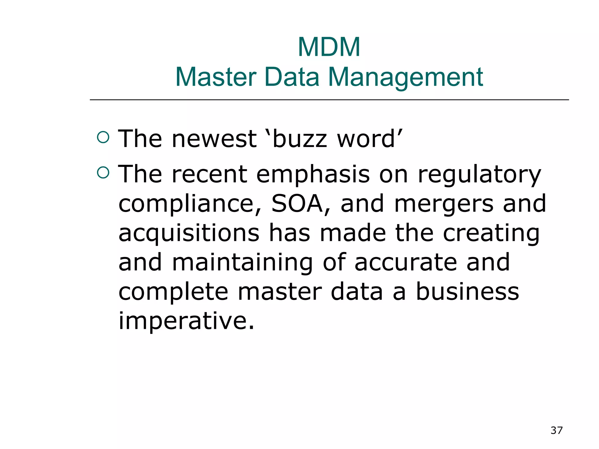 MDM Master Data Management The newest ‘buzz word’ The recent emphasis on regulatory compliance, SOA, and mergers and acquisitions has made the creating and maintaining of accurate and complete master data a business imperative. 