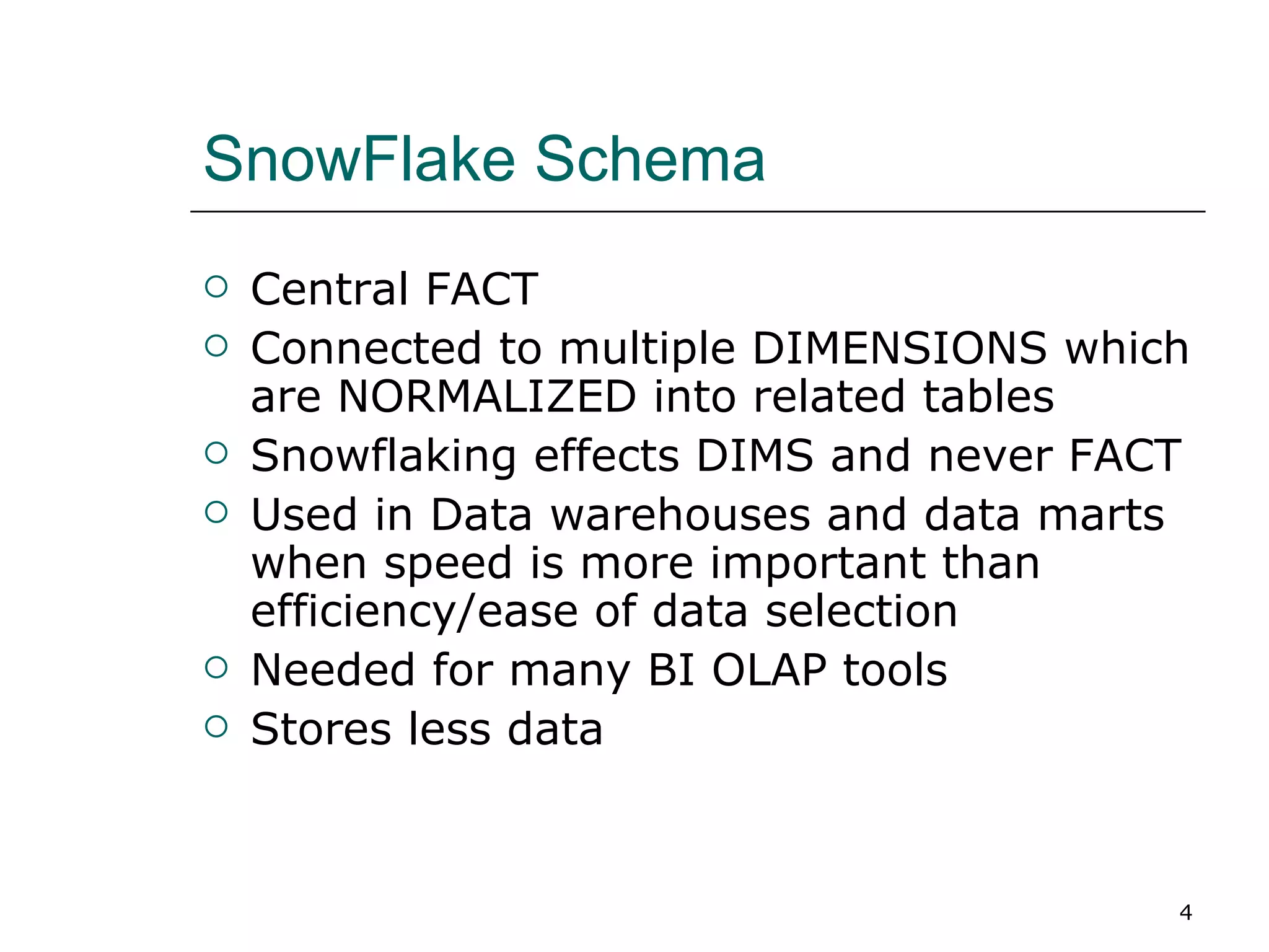 SnowFlake Schema Central FACT Connected to multiple DIMENSIONS which are NORMALIZED into related tables Snowflaking effects DIMS and never FACT Used in Data warehouses and data marts when speed is more important than efficiency/ease of data selection Needed for many BI OLAP tools Stores less data 