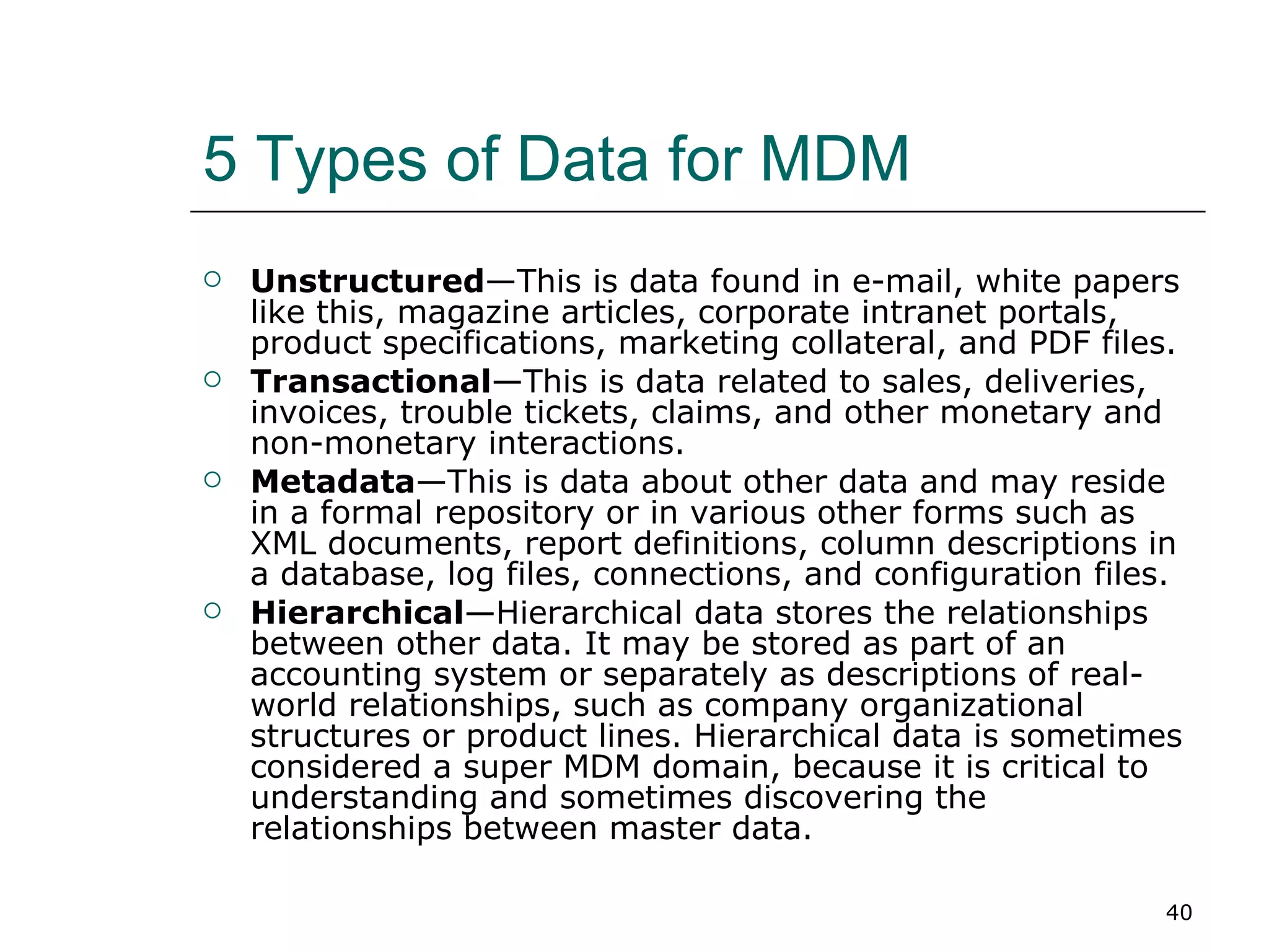 5 Types of Data for MDM Unstructured —This is data found in e-mail, white papers like this, magazine articles, corporate intranet portals, product specifications, marketing collateral, and PDF files.  Transactional —This is data related to sales, deliveries, invoices, trouble tickets, claims, and other monetary and non-monetary interactions.  Metadata —This is data about other data and may reside in a formal repository or in various other forms such as XML documents, report definitions, column descriptions in a database, log files, connections, and configuration files.  Hierarchical —Hierarchical data stores the relationships between other data. It may be stored as part of an accounting system or separately as descriptions of real-world relationships, such as company organizational structures or product lines. Hierarchical data is sometimes considered a super MDM domain, because it is critical to understanding and sometimes discovering the relationships between master data.  